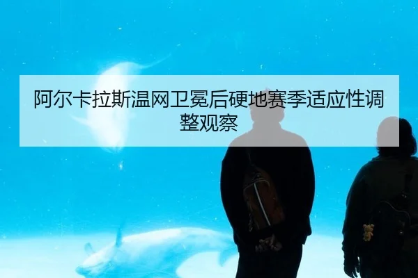 阿尔卡拉斯温网卫冕后硬地赛季适应性调整观察