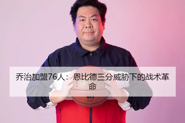 乔治加盟76人：恩比德三分威胁下的战术革命