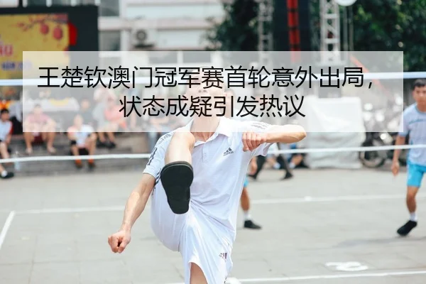 王楚钦澳门冠军赛首轮意外出局，状态成疑引发热议